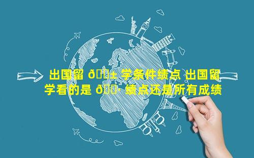 出国留 🐱 学条件绩点 出国留学看的是 🕷 绩点还是所有成绩的均分